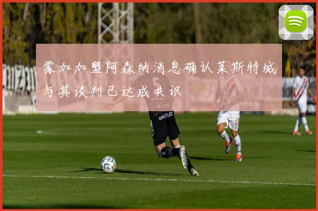 蒙加加盟阿森纳消息确认莱斯特城与其谈判已达成共识