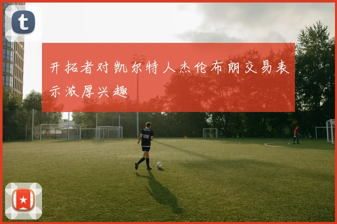 开拓者对凯尔特人杰伦布朗交易表示浓厚兴趣