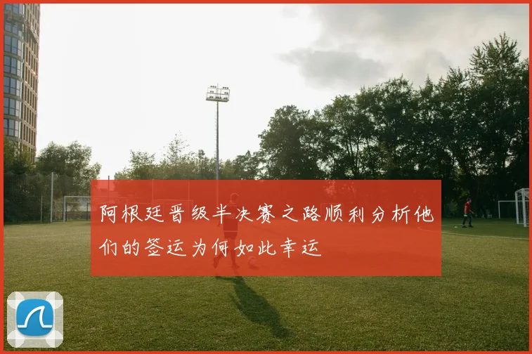 阿根廷晋级半决赛之路顺利分析他们的签运为何如此幸运