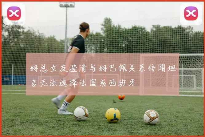 姆总女友澄清与姆巴佩关系传闻坦言无法选择法国或西班牙