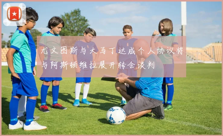 尤文图斯与大马丁达成个人协议将与阿斯顿维拉展开转会谈判