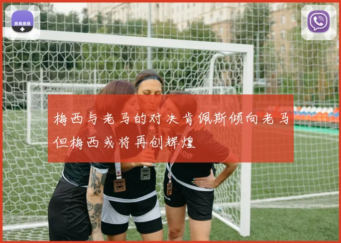 梅西与老马的对决肯佩斯倾向老马但梅西或将再创辉煌