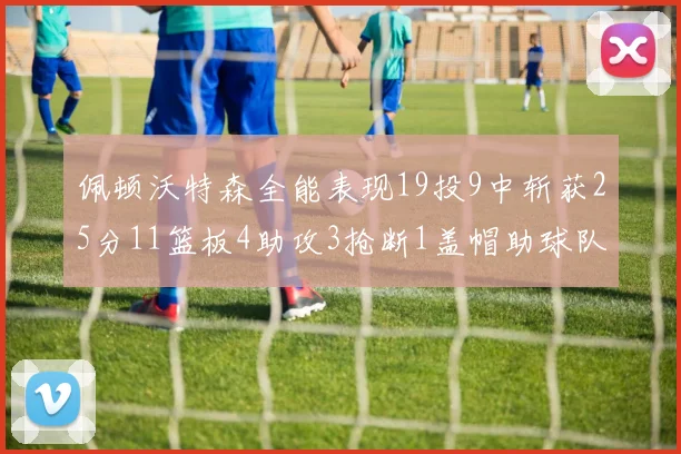佩顿沃特森全能表现19投9中斩获25分11篮板4助攻3抢断1盖帽助球队争胜
