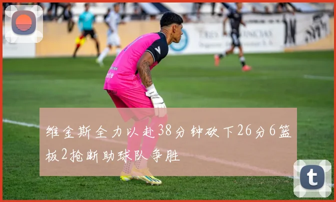 维金斯全力以赴38分钟砍下26分6篮板2抢断助球队争胜