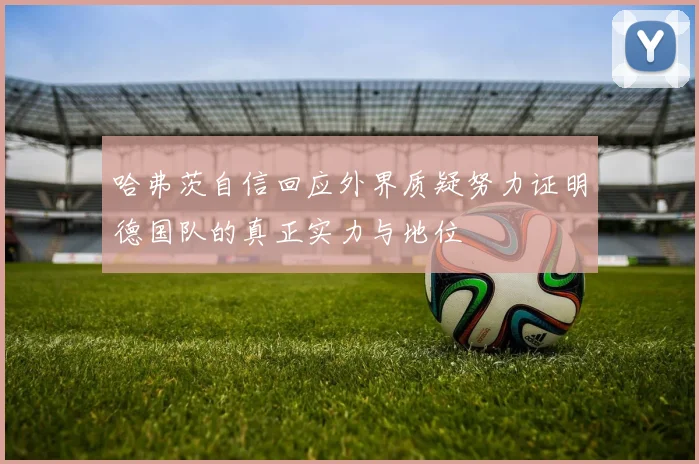 哈弗茨自信回应外界质疑努力证明德国队的真正实力与地位