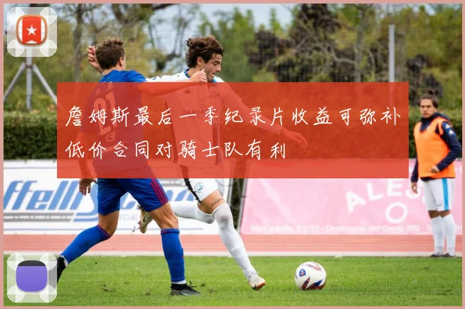 詹姆斯最后一季纪录片收益可弥补低价合同对骑士队有利