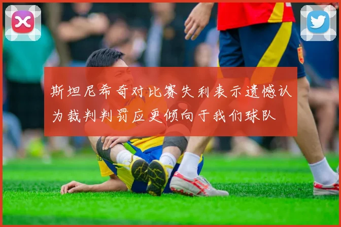 斯坦尼希奇对比赛失利表示遗憾认为裁判判罚应更倾向于我们球队