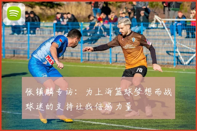 张镇麟专访：为上海篮球梦想而战球迷的支持让我倍感力量