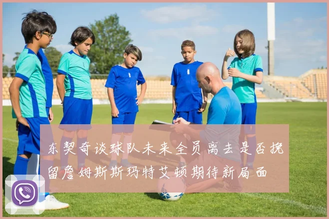 东契奇谈球队未来全员离去是否挽留詹姆斯斯玛特艾顿期待新局面