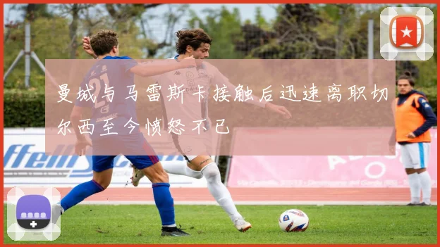 曼城与马雷斯卡接触后迅速离职切尔西至今愤怒不已