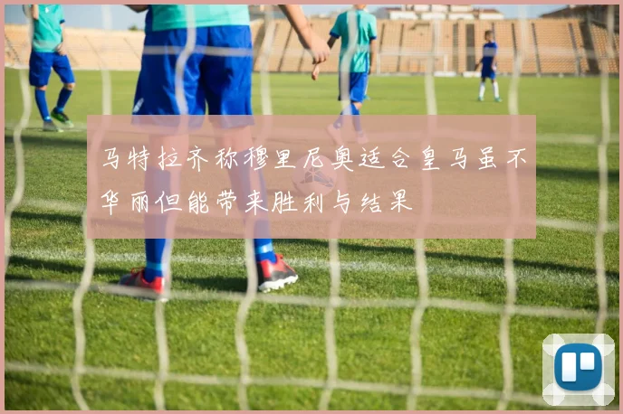 马特拉齐称穆里尼奥适合皇马虽不华丽但能带来胜利与结果