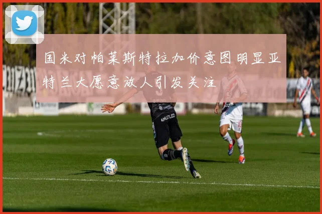 国米对帕莱斯特拉加价意图明显亚特兰大愿意放人引发关注